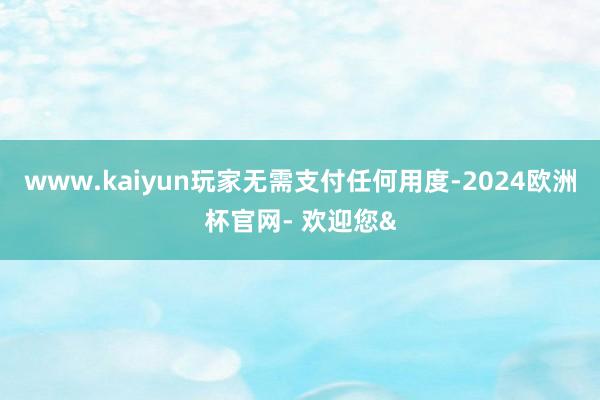 www.kaiyun玩家无需支付任何用度-2024欧洲杯官网- 欢迎您&