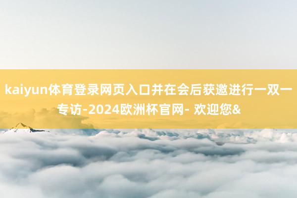 kaiyun体育登录网页入口并在会后获邀进行一双一专访-2024欧洲杯官网- 欢迎您&