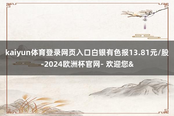 kaiyun体育登录网页入口白银有色报13.81元/股-2024欧洲杯官网- 欢迎您&