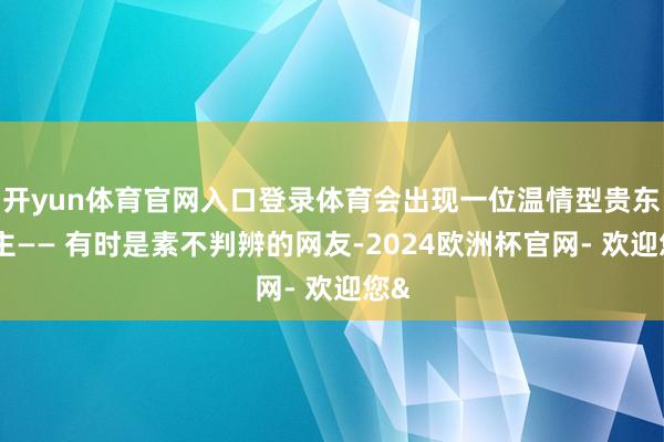 开yun体育官网入口登录体育会出现一位温情型贵东谈主—— 有时是素不判辨的网友-2024欧洲杯官网- 欢迎您&