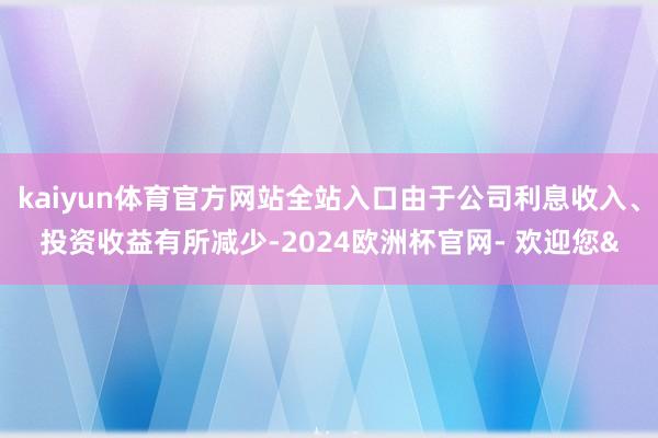 kaiyun体育官方网站全站入口由于公司利息收入、投资收益有所减少-2024欧洲杯官网- 欢迎您&
