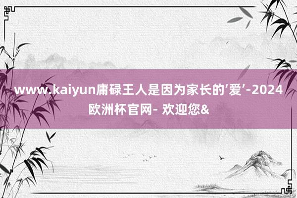 www.kaiyun庸碌王人是因为家长的‘爱’-2024欧洲杯官网- 欢迎您&