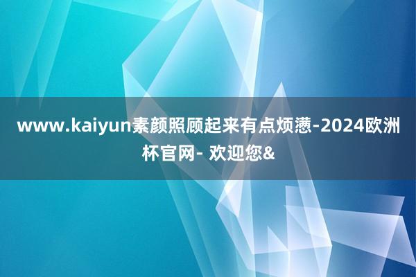 www.kaiyun素颜照顾起来有点烦懑-2024欧洲杯官网- 欢迎您&