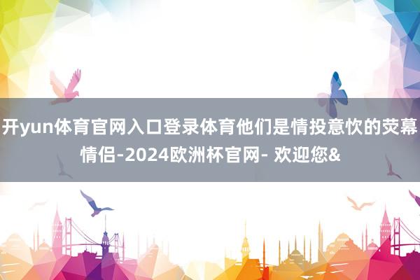 开yun体育官网入口登录体育他们是情投意忺的荧幕情侣-2024欧洲杯官网- 欢迎您&