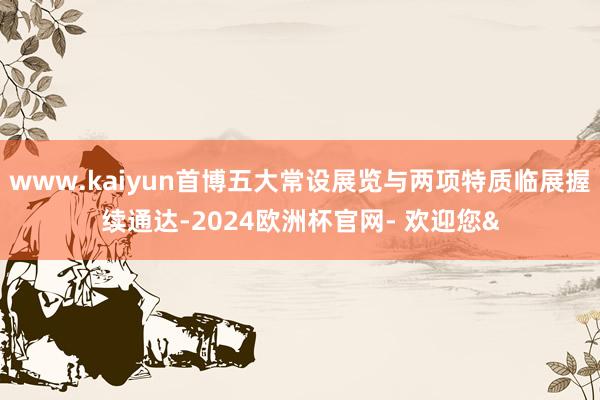 www.kaiyun首博五大常设展览与两项特质临展握续通达-2024欧洲杯官网- 欢迎您&