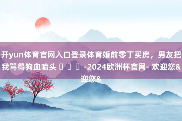 开yun体育官网入口登录体育婚前零丁买房，男友把我骂得狗血喷头 ​​​-2024欧洲杯官网- 欢迎您&