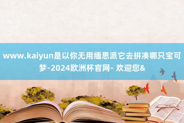 www.kaiyun是以你无用缅思派它去拼凑哪只宝可梦-2024欧洲杯官网- 欢迎您&