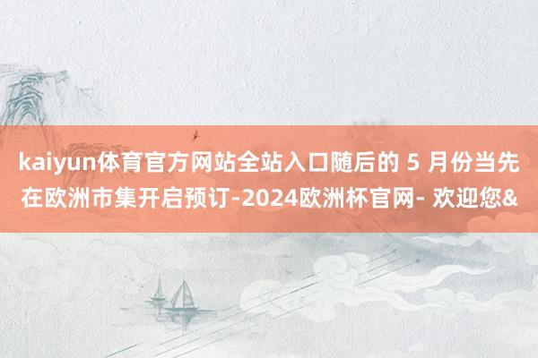 kaiyun体育官方网站全站入口随后的 5 月份当先在欧洲市集开启预订-2024欧洲杯官网- 欢迎您&