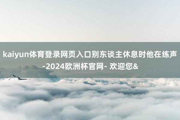 kaiyun体育登录网页入口别东谈主休息时他在练声-2024欧洲杯官网- 欢迎您&