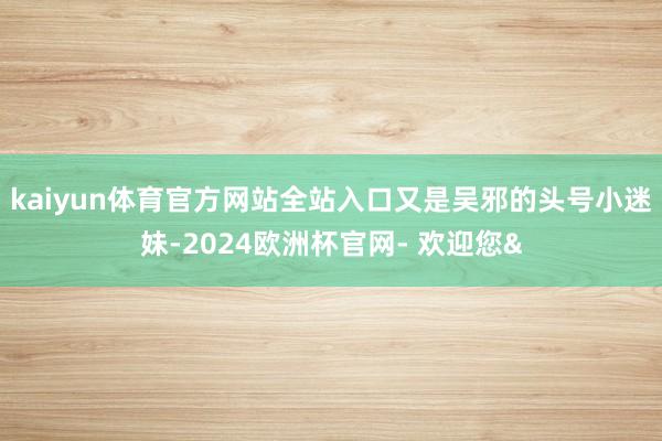 kaiyun体育官方网站全站入口又是吴邪的头号小迷妹-2024欧洲杯官网- 欢迎您&