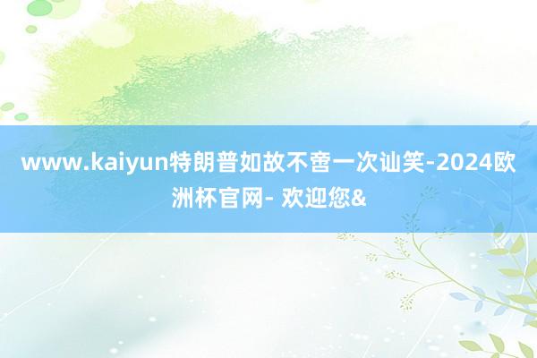 www.kaiyun特朗普如故不啻一次讪笑-2024欧洲杯官网- 欢迎您&