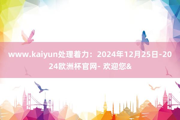 www.kaiyun处理着力：2024年12月25日-2024欧洲杯官网- 欢迎您&