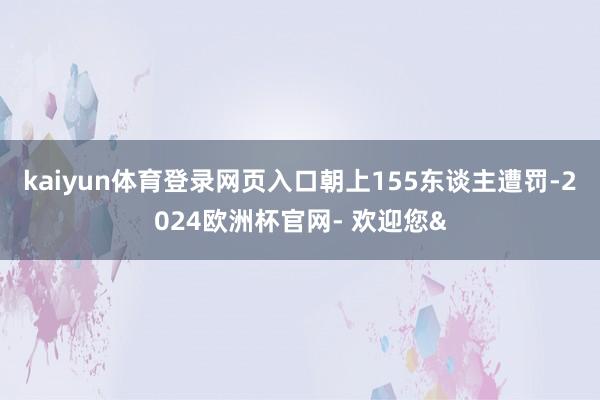 kaiyun体育登录网页入口朝上155东谈主遭罚-2024欧洲杯官网- 欢迎您&