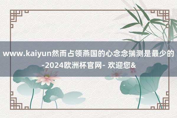 www.kaiyun然而占领燕国的心念念揣测是最少的-2024欧洲杯官网- 欢迎您&