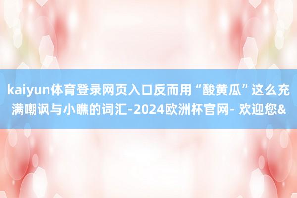 kaiyun体育登录网页入口反而用“酸黄瓜”这么充满嘲讽与小瞧的词汇-2024欧洲杯官网- 欢迎您&