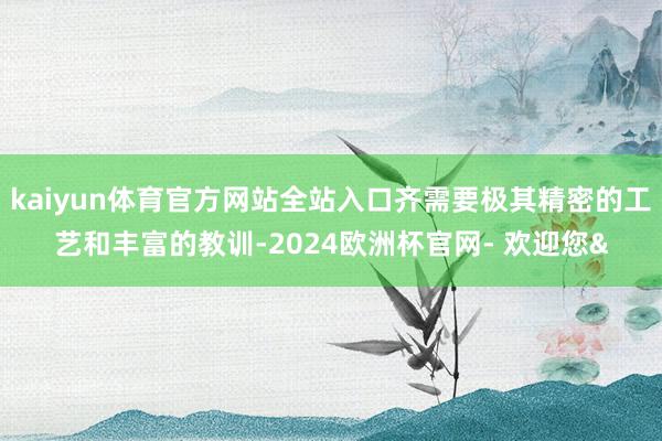 kaiyun体育官方网站全站入口齐需要极其精密的工艺和丰富的教训-2024欧洲杯官网- 欢迎您&