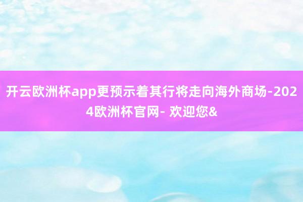 开云欧洲杯app更预示着其行将走向海外商场-2024欧洲杯官网- 欢迎您&