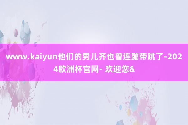 www.kaiyun他们的男儿齐也曾连蹦带跳了-2024欧洲杯官网- 欢迎您&
