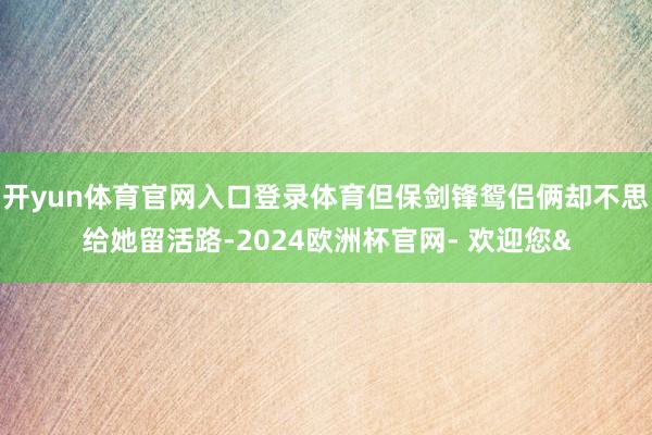 开yun体育官网入口登录体育但保剑锋鸳侣俩却不思给她留活路-2024欧洲杯官网- 欢迎您&