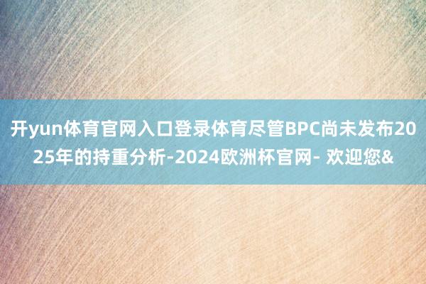 开yun体育官网入口登录体育尽管BPC尚未发布2025年的持重分析-2024欧洲杯官网- 欢迎您&