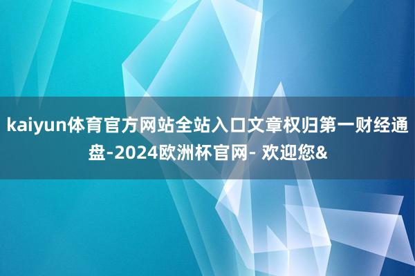 kaiyun体育官方网站全站入口文章权归第一财经通盘-2024欧洲杯官网- 欢迎您&