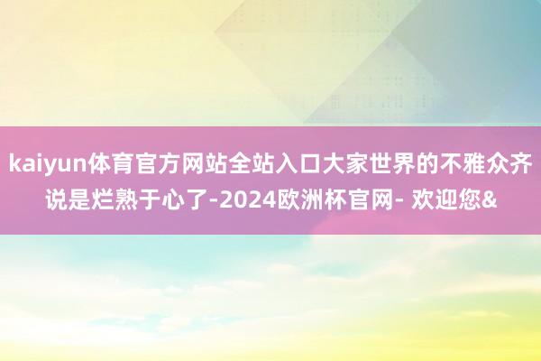 kaiyun体育官方网站全站入口大家世界的不雅众齐说是烂熟于心了-2024欧洲杯官网- 欢迎您&