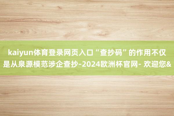 kaiyun体育登录网页入口 “查抄码”的作用不仅是从泉源模范涉企查抄-2024欧洲杯官网- 欢迎您&