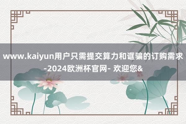 www.kaiyun用户只需提交算力和诓骗的订购需求-2024欧洲杯官网- 欢迎您&
