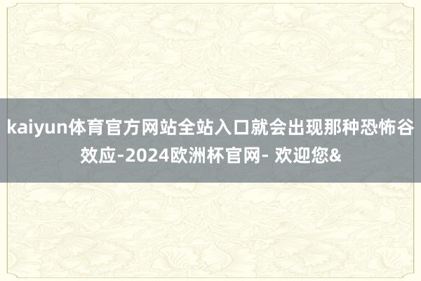 kaiyun体育官方网站全站入口就会出现那种恐怖谷效应-2024欧洲杯官网- 欢迎您&