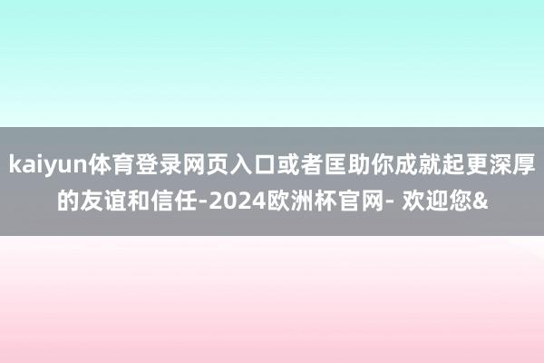kaiyun体育登录网页入口或者匡助你成就起更深厚的友谊和信任-2024欧洲杯官网- 欢迎您&