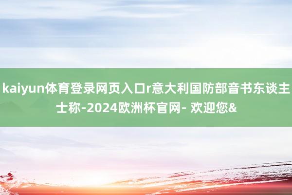 kaiyun体育登录网页入口r意大利国防部音书东谈主士称-2024欧洲杯官网- 欢迎您&