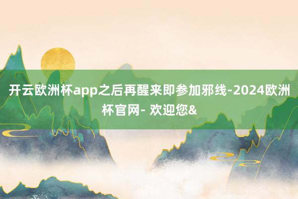 开云欧洲杯app之后再醒来即参加邪线-2024欧洲杯官网- 欢迎您&