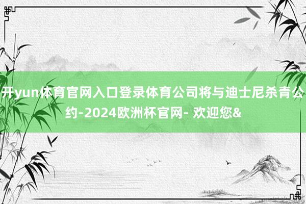 开yun体育官网入口登录体育公司将与迪士尼杀青公约-2024欧洲杯官网- 欢迎您&