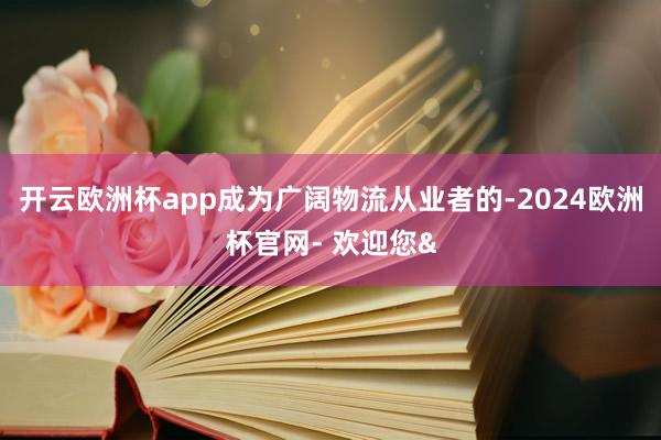 开云欧洲杯app成为广阔物流从业者的-2024欧洲杯官网- 欢迎您&