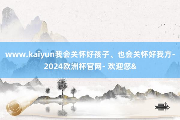 www.kaiyun我会关怀好孩子、也会关怀好我方-2024欧洲杯官网- 欢迎您&