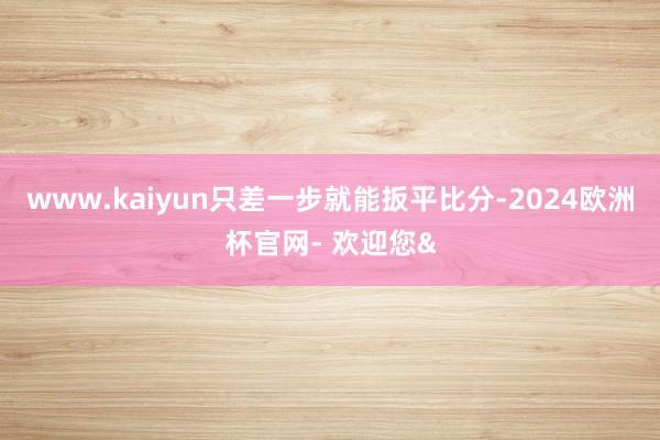 www.kaiyun只差一步就能扳平比分-2024欧洲杯官网- 欢迎您&