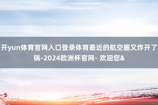 开yun体育官网入口登录体育最近的航空圈又炸开了锅-2024欧洲杯官网- 欢迎您&