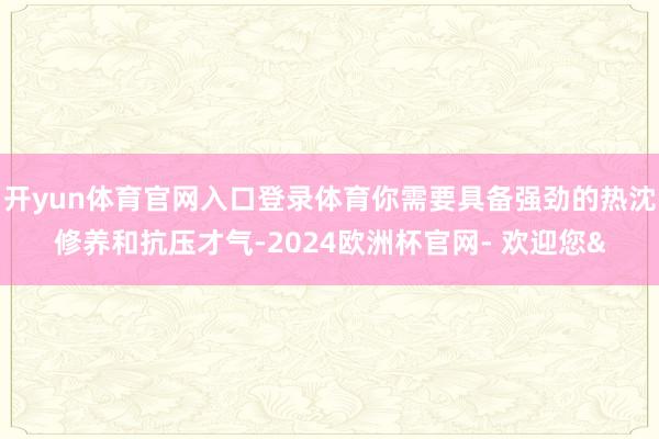 开yun体育官网入口登录体育你需要具备强劲的热沈修养和抗压才气-2024欧洲杯官网- 欢迎您&