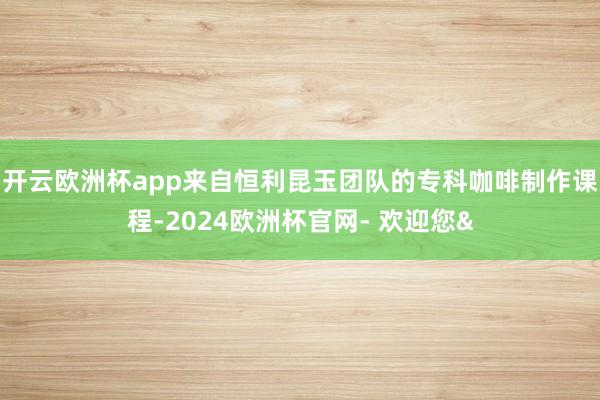 开云欧洲杯app来自恒利昆玉团队的专科咖啡制作课程-2024欧洲杯官网- 欢迎您&