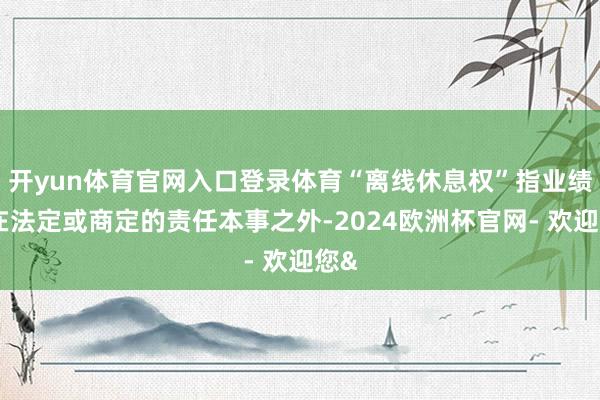 开yun体育官网入口登录体育“离线休息权”指业绩者在法定或商定的责任本事之外-2024欧洲杯官网- 欢迎您&