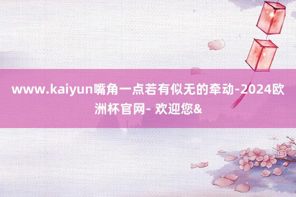 www.kaiyun嘴角一点若有似无的牵动-2024欧洲杯官网- 欢迎您&