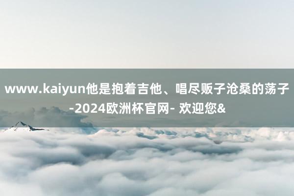 www.kaiyun他是抱着吉他、唱尽贩子沧桑的荡子-2024欧洲杯官网- 欢迎您&