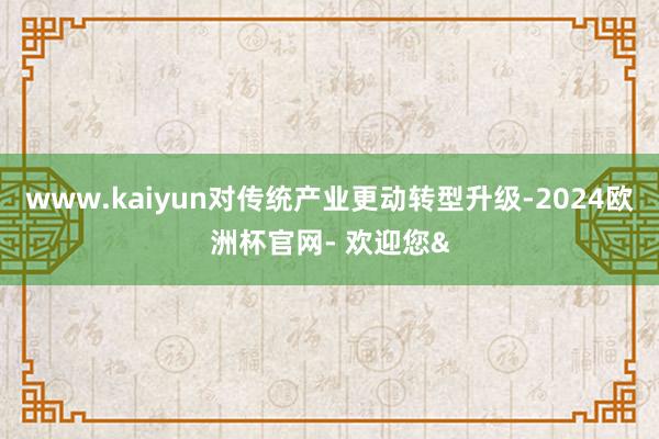 www.kaiyun对传统产业更动转型升级-2024欧洲杯官网- 欢迎您&