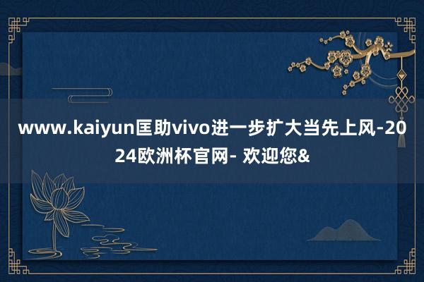 www.kaiyun匡助vivo进一步扩大当先上风-2024欧洲杯官网- 欢迎您&