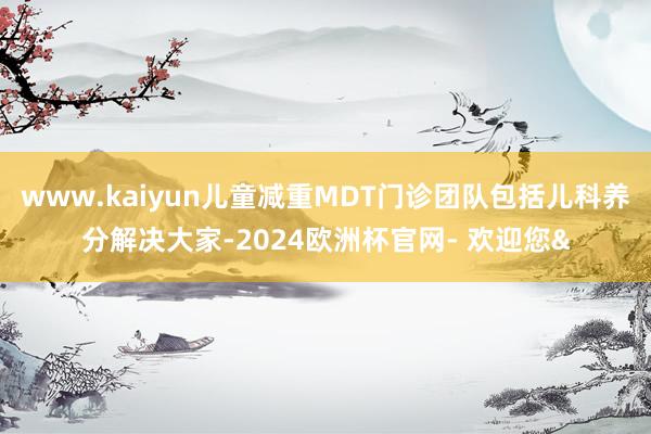 www.kaiyun儿童减重MDT门诊团队包括儿科养分解决大家-2024欧洲杯官网- 欢迎您&
