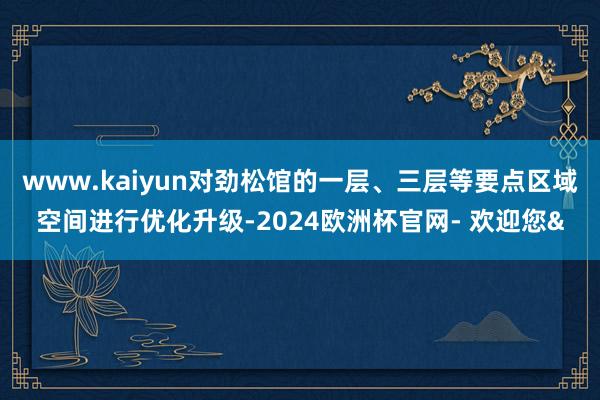 www.kaiyun对劲松馆的一层、三层等要点区域空间进行优化升级-2024欧洲杯官网- 欢迎您&