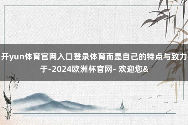 开yun体育官网入口登录体育而是自己的特点与致力于-2024欧洲杯官网- 欢迎您&