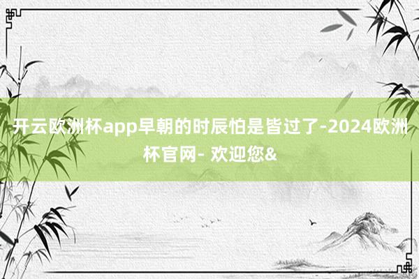 开云欧洲杯app早朝的时辰怕是皆过了-2024欧洲杯官网- 欢迎您&