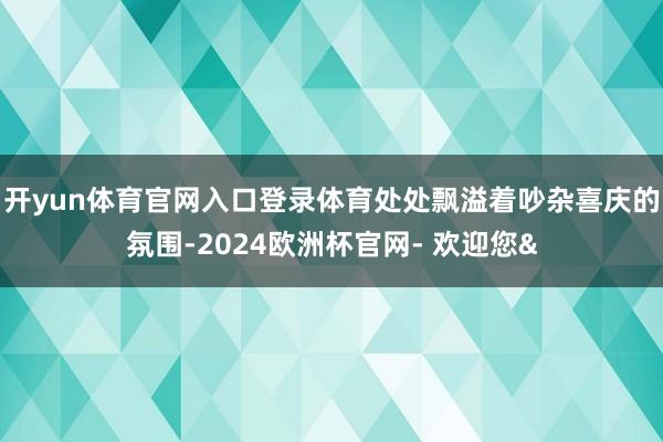 开yun体育官网入口登录体育处处飘溢着吵杂喜庆的氛围-2024欧洲杯官网- 欢迎您&
