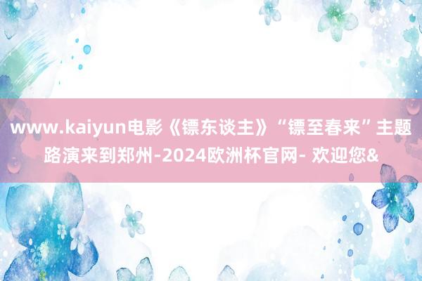 www.kaiyun电影《镖东谈主》“镖至春来”主题路演来到郑州-2024欧洲杯官网- 欢迎您&